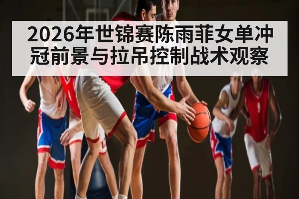 2026年世锦赛陈雨菲女单冲冠前景与拉吊控制战术观察