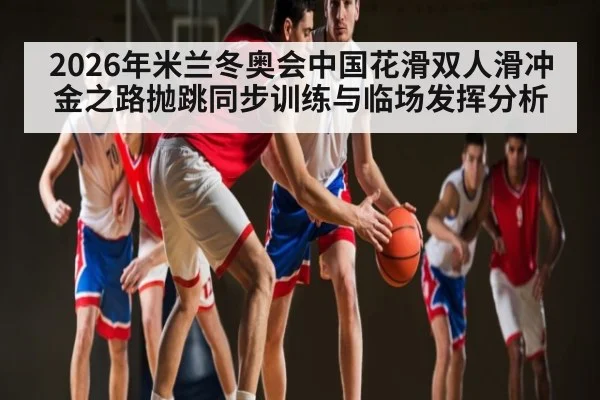 2026年米兰冬奥会中国花滑双人滑冲金之路抛跳同步训练与临场发挥分析